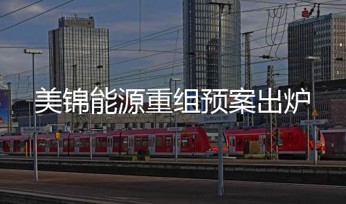 美錦能源重組預(yù)案出爐