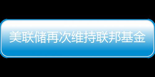 美聯儲再次維持聯邦基金利率不變