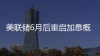 美聯儲6月后重啟加息概率偏低
