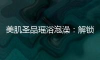 美肌圣品瑤浴泡澡：解鎖肌膚的奇妙秘密！