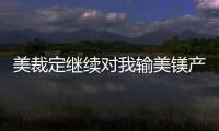 美裁定繼續(xù)對(duì)我輸美鎂產(chǎn)品征收反傾銷(xiāo)稅