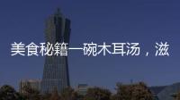 美食秘籍一碗木耳湯，滋補(bǔ)養(yǎng)顏，讓你煥發(fā)青春活力！