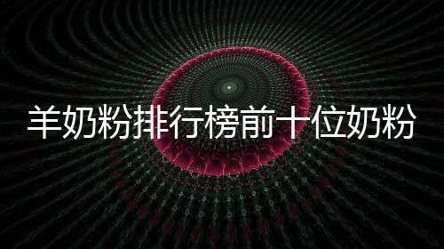 羊奶粉排行榜前十位奶粉品牌（羊奶粉排行榜）