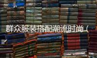 群眾服裝搭配潮流時尚（服裝搭配群名用什么好）