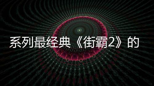 系列最經典《街霸2》的5個秘聞 老玩家也不一定全知道