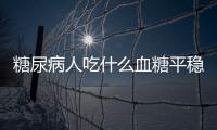 糖尿病人吃什么血糖平穩(wěn)？早中晚期吃法有訣竅