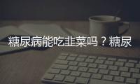 糖尿病能吃韭菜嗎？糖尿病怎么吃韭菜對身體好？