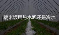 糯米飯用熱水泡還是冷水泡 糯米飯用什么糯米好