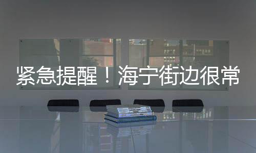 緊急提醒！海寧街邊很常見，千萬別吃！這樣做還可能違法！