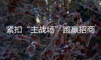 緊扣“主戰場”跑贏招商引資“上半場”_