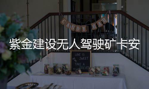 紫金建設無人駕駛礦卡安全運行“中國第一大金礦”