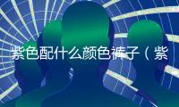 紫色配什么顏色褲子（紫色配什么顏色）