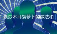 素炒木耳胡蘿卜的做法和食材用料及健康功效