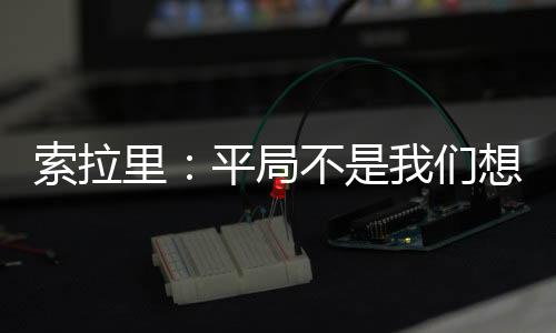 索拉里：平局不是我們想要的