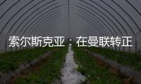 索爾斯克亞：在曼聯轉正后事情發生了變化，一些球員甚至想離開