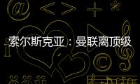索爾斯克亞：曼聯離頂級球隊還很遠 我想改善現狀