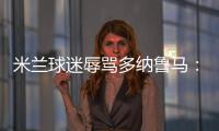 米蘭球迷辱罵多納魯馬：一坨X 你永遠不會受歡迎