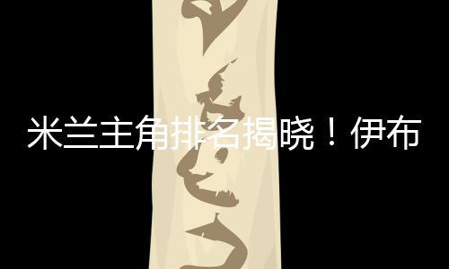 米蘭主角排名揭曉！伊布拉希莫維奇穩(wěn)坐頭把交椅，喬治尼奧緊隨其后