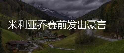 米利亞喬賽前發出豪言 國米名宿警告藍黑軍小心
