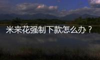 米來(lái)花強(qiáng)制下款怎么辦？米來(lái)花客服電話服務(wù)熱線人工客服