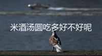 米酒湯圓吃多好不好呢