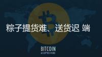 粽子提貨難、送貨遲 端午假期上海食品類投訴集中