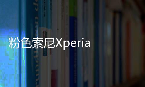 粉色索尼Xperia Z5尊享版 捍衛你的女神氣質【數碼&手機】風尚中國網