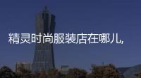 精靈時尚服裝店在哪兒,深圳市精靈服飾發展有限公司怎么樣