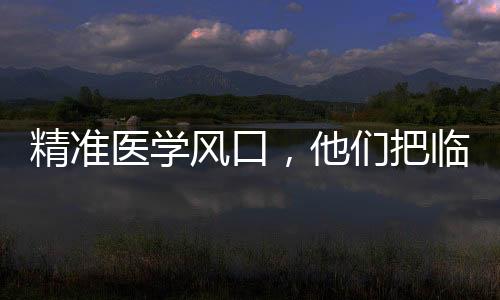 精準醫學風口,他們把臨床問題搬進了實驗室—新聞—科學網