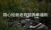 精心繪就老有頤養幸福新圖景