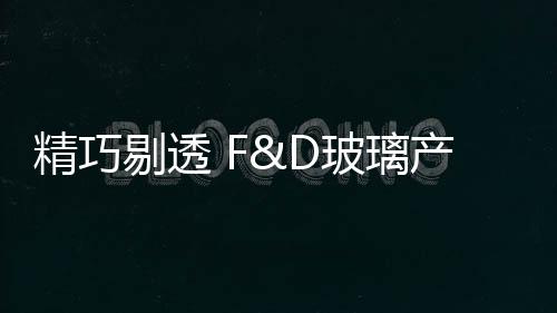 精巧剔透 F&D玻璃產品亮相上海酒店用品展,行業資訊