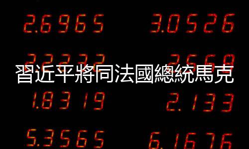 習近平將同法國總統馬克龍舉行會談