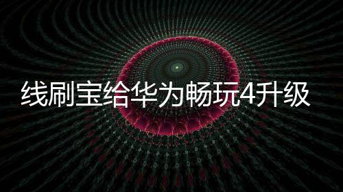 線刷寶給華為暢玩4升級鴻蒙4.0？讓手機煥然一新！