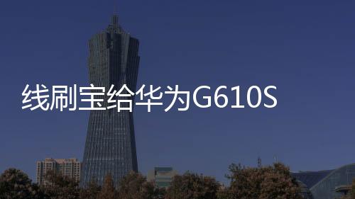 線刷寶給華為G610S 聯通版升級鴻蒙4.0？讓手機煥然一新！