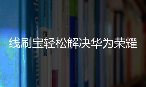 線刷寶輕松解決華為榮耀暢玩6A手機系統(tǒng)問題，讓手機煥然一新！