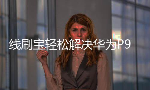 線刷寶輕松解決華為P9海外版 手機系統問題，讓手機煥然一新！