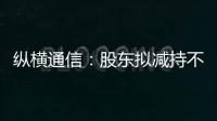 縱橫通信：股東擬減持不超1%股份