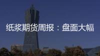 紙漿期貨周報：盤面大幅補跌，企穩后仍有上攻可能