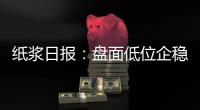 紙漿日報：盤面低位企穩，短線支撐面較強
