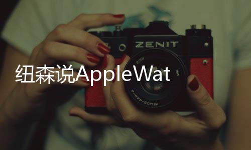 紐森說AppleWatch會(huì)是另一個(gè)iPhone雖然數(shù)字不是這樣說的