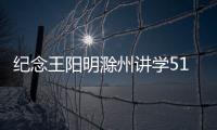 紀(jì)念王陽明滁州講學(xué)510周年學(xué)術(shù)研討會召開_