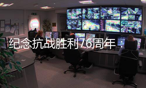 紀念抗戰(zhàn)勝利76周年：傳承愛國救國的精氣神