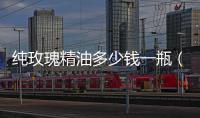 純玫瑰精油多少錢一瓶（純的玫瑰精油一克多少錢）