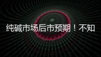 純堿市場后市預期！不知道的趕緊來看看吧！,行業資訊
