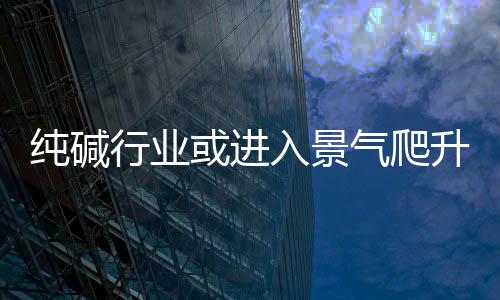 純堿行業或進入景氣爬升期,行業資訊