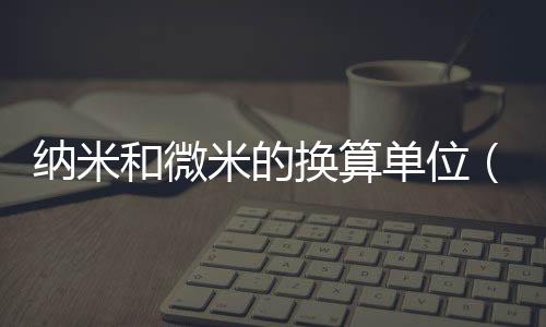 納米和微米的換算單位（納米和微米的換算）