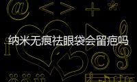 納米無痕祛眼袋會留疤嗎？納米無痕眼袋有后遺癥嗎？