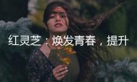 紅靈芝：煥發青春，提升養顏！