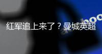 紅軍追上來了？曼城英超3個半月不敗 優勢牢牢在我