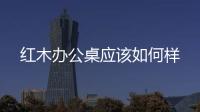紅木辦公桌應(yīng)該如何樣